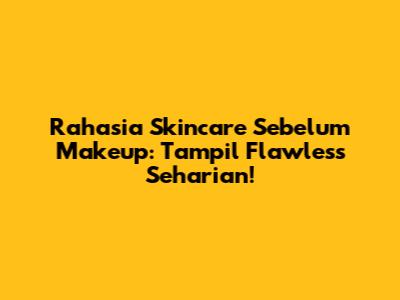 Rahasia Skincare Sebelum Makeup: Tampil Flawless Seharian!