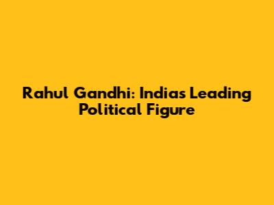 Rahul Gandhi: India's Leading Political Figure