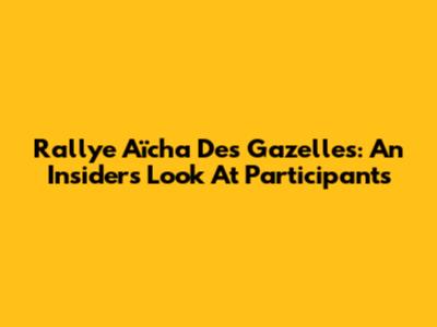 Rallye Aïcha Des Gazelles: An Insider's Look At Participants