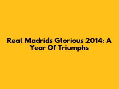 Real Madrid's Glorious 2014: A Year Of Triumphs