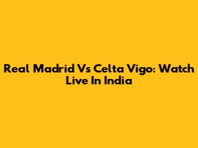 Real Madrid Vs Celta Vigo: Watch Live In India