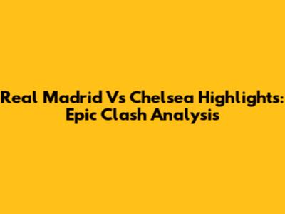 Real Madrid Vs Chelsea Highlights: Epic Clash Analysis