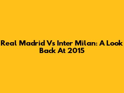 Real Madrid Vs Inter Milan: A Look Back At 2015