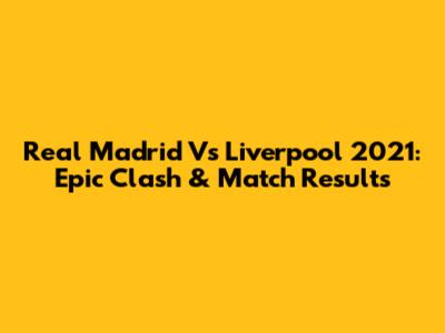 Real Madrid Vs Liverpool 2021: Epic Clash & Match Results