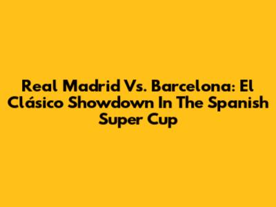Real Madrid Vs. Barcelona: El Clásico Showdown In The Spanish Super Cup
