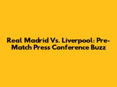 Real Madrid Vs. Liverpool: Pre-Match Press Conference Buzz
