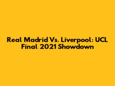 Real Madrid Vs. Liverpool: UCL Final 2021 Showdown