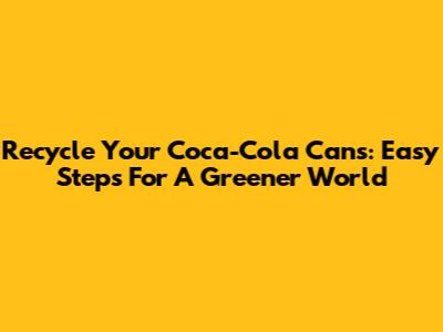 Recycle Your Coca-Cola Cans: Easy Steps For A Greener World