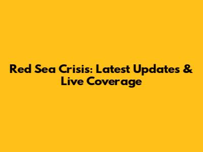 Red Sea Crisis: Latest Updates & Live Coverage