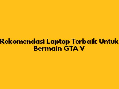 Rekomendasi Laptop Terbaik Untuk Bermain GTA V