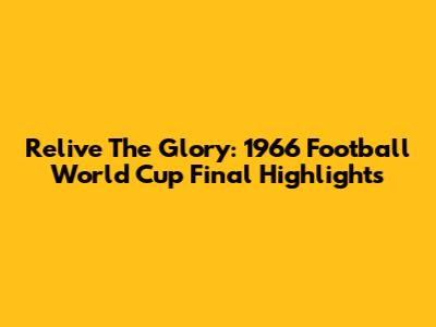 Relive The Glory: 1966 Football World Cup Final Highlights