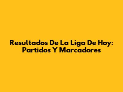 Resultados De La Liga De Hoy: Partidos Y Marcadores