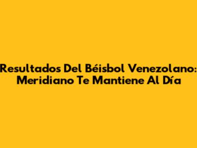 Resultados Del Béisbol Venezolano: Meridiano Te Mantiene Al Día