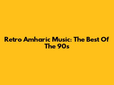 Retro Amharic Music: The Best Of The 90s