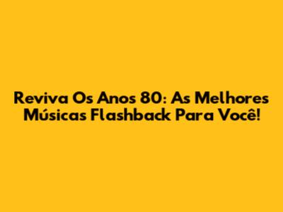Reviva Os Anos 80: As Melhores Músicas Flashback Para Você!