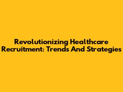 Revolutionizing Healthcare Recruitment: Trends And Strategies