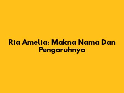 Ria Amelia: Makna Nama Dan Pengaruhnya