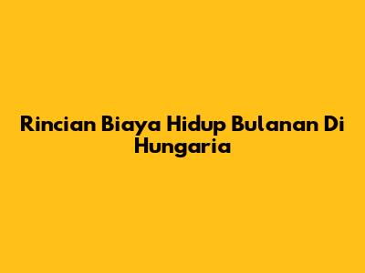 Rincian Biaya Hidup Bulanan Di Hungaria