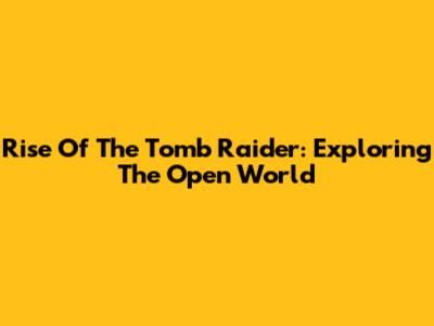 Rise Of The Tomb Raider: Exploring The Open World