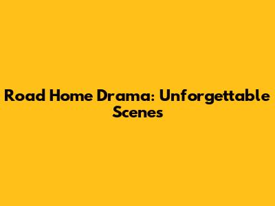 Road Home Drama: Unforgettable Scenes