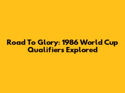 Road To Glory: 1986 World Cup Qualifiers Explored