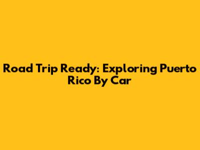 Road Trip Ready: Exploring Puerto Rico By Car