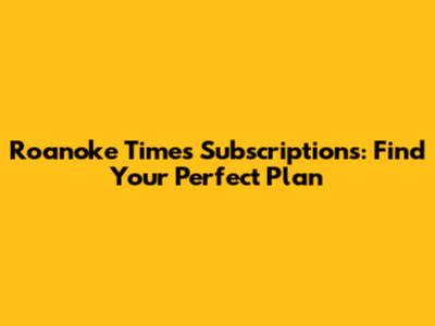 Roanoke Times Subscriptions: Find Your Perfect Plan