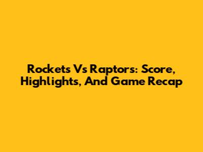Rockets Vs Raptors: Score, Highlights, And Game Recap