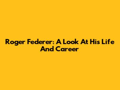 Roger Federer: A Look At His Life And Career