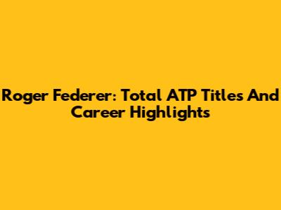 Roger Federer: Total ATP Titles And Career Highlights