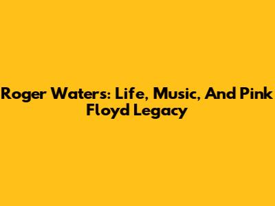 Roger Waters: Life, Music, And Pink Floyd Legacy