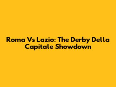 Roma Vs Lazio: The Derby Della Capitale Showdown