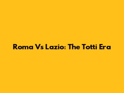Roma Vs Lazio: The Totti Era