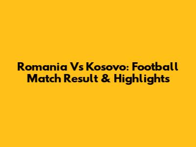 Romania Vs Kosovo: Football Match Result & Highlights