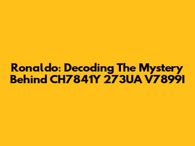 Ronaldo: Decoding The Mystery Behind CH7841Y 273UA V7899I