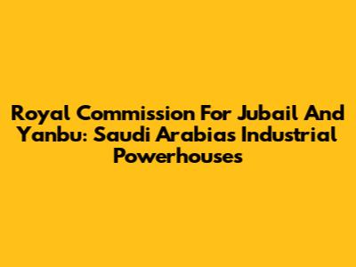 Royal Commission For Jubail And Yanbu: Saudi Arabia's Industrial Powerhouses