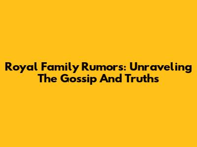 Royal Family Rumors: Unraveling The Gossip And Truths