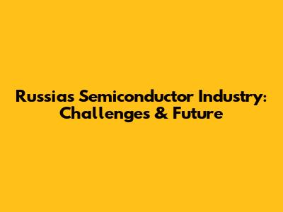 Russia's Semiconductor Industry: Challenges & Future