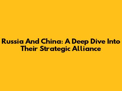 Russia And China: A Deep Dive Into Their Strategic Alliance