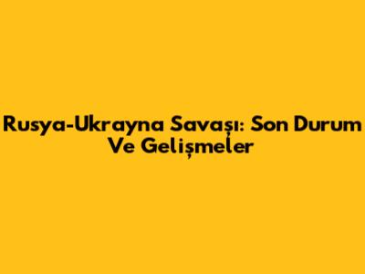Rusya-Ukrayna Savaşı: Son Durum Ve Gelişmeler