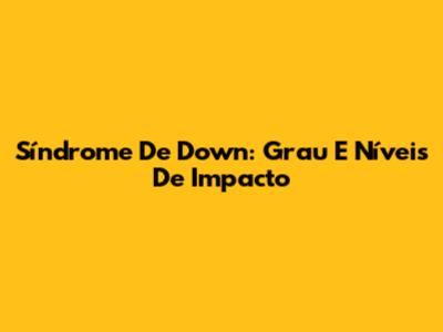 Síndrome De Down: Grau E Níveis De Impacto