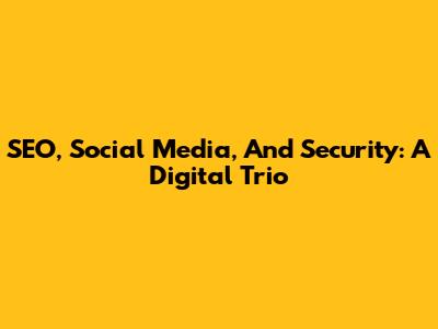 SEO, Social Media, And Security: A Digital Trio