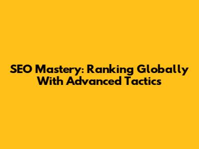 SEO Mastery: Ranking Globally With Advanced Tactics