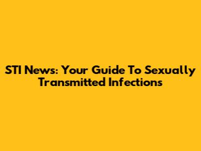 STI News: Your Guide To Sexually Transmitted Infections