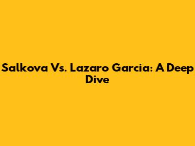 Salkova Vs. Lazaro Garcia: A Deep Dive