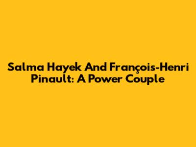 Salma Hayek And François-Henri Pinault: A Power Couple