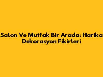 Salon Ve Mutfak Bir Arada: Harika Dekorasyon Fikirleri