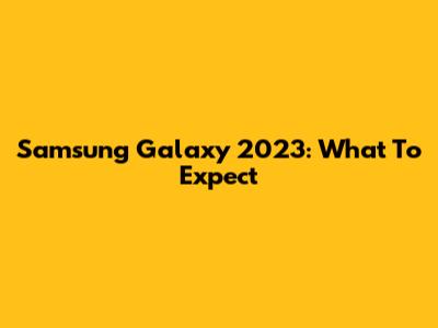 Samsung Galaxy 2023: What To Expect