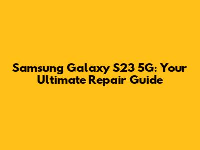 Samsung Galaxy S23 5G: Your Ultimate Repair Guide