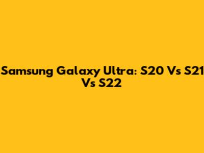 Samsung Galaxy Ultra: S20 Vs S21 Vs S22